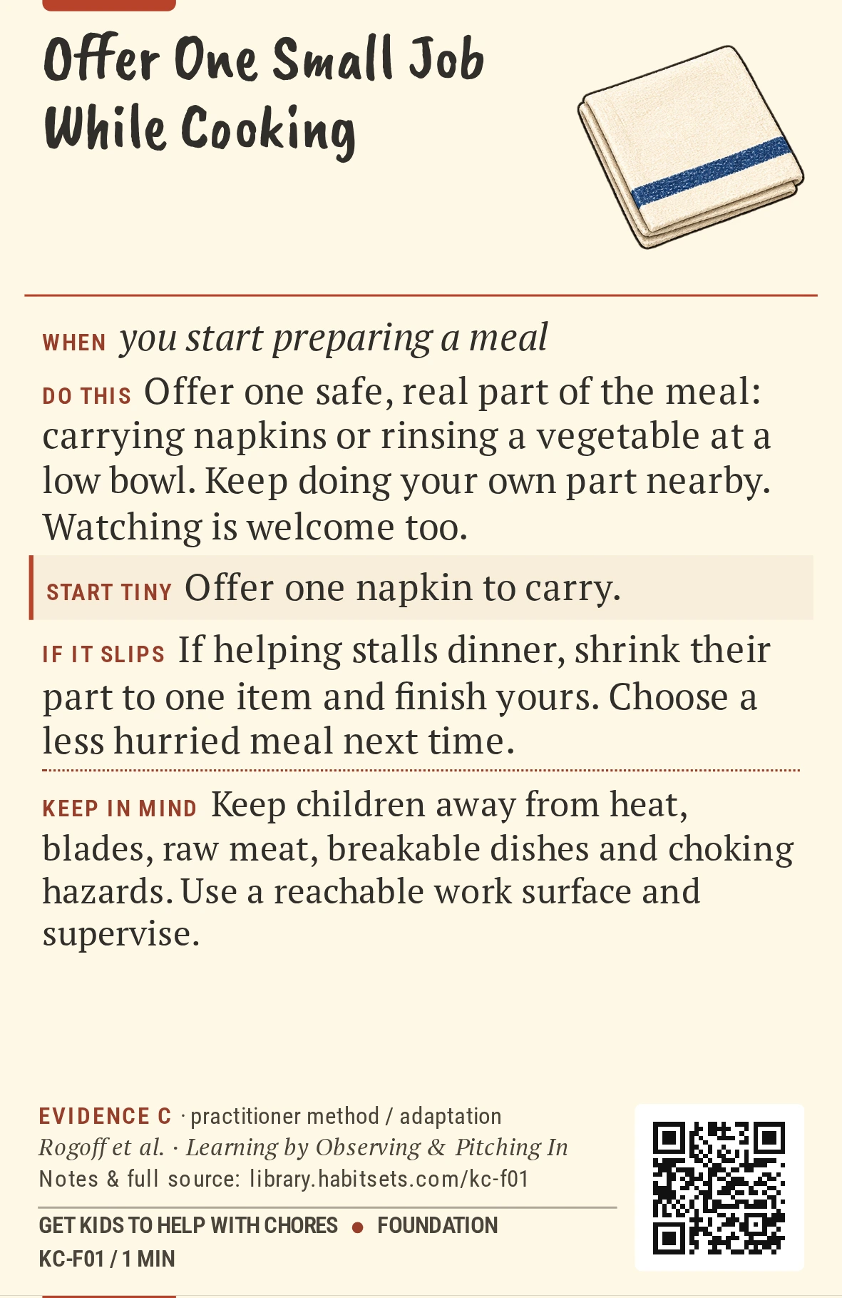 Back of card KC-F01: Offer One Small Job While Cooking. When: you start preparing a meal Do this: Offer one safe, real part of the meal: carrying napkins or rinsing a vegetable at a low bowl. Keep doing your own part nearby. Watching is welcome too. Start tiny: Offer one napkin to carry. Keep in mind: Keep children away from heat, blades, raw meat, breakable dishes and choking hazards. Use a reachable work surface and supervise.
