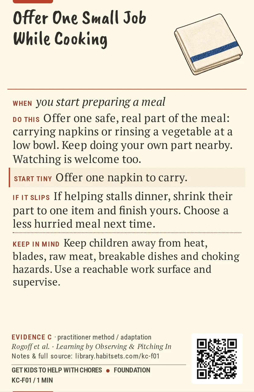 Back of card KC-F01: Offer One Small Job While Cooking. When: you start preparing a meal Do this: Offer one safe, real part of the meal: carrying napkins or rinsing a vegetable at a low bowl. Keep doing your own part nearby. Watching is welcome too. Start tiny: Offer one napkin to carry. Keep in mind: Keep children away from heat, blades, raw meat, breakable dishes and choking hazards. Use a reachable work surface and supervise.