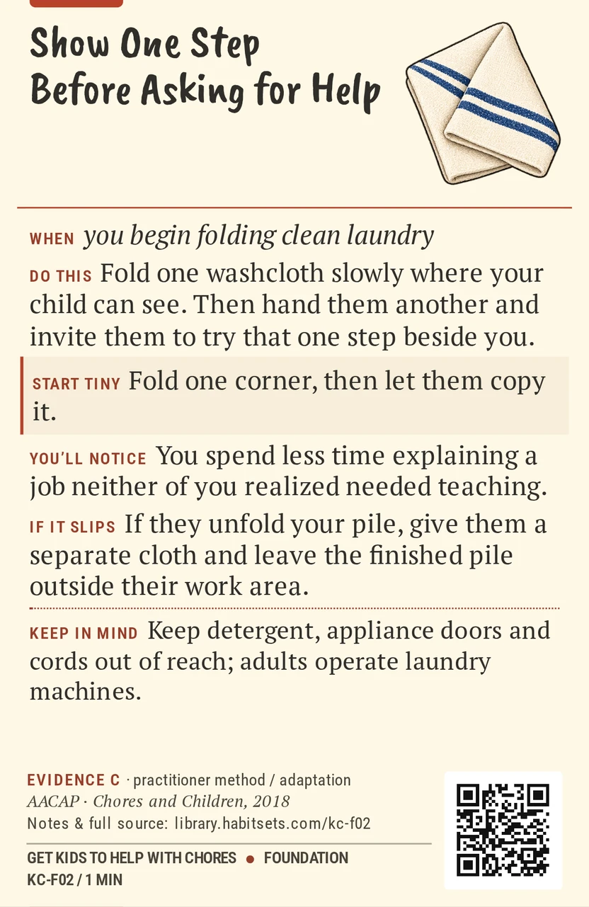 Back of card KC-F02: Show One Step Before Asking for Help. When: you begin folding clean laundry Do this: Fold one washcloth slowly where your child can see. Then hand them another and invite them to try that one step beside you. Start tiny: Fold one corner, then let them copy it. Keep in mind: Keep detergent, appliance doors and cords out of reach; adults operate laundry machines.