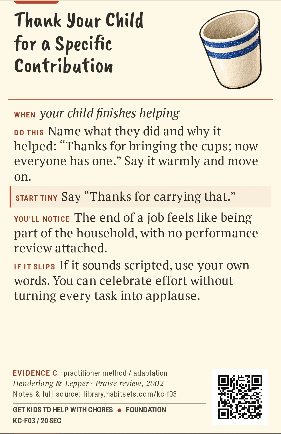 Back of card KC-F03: Thank Your Child for a Specific Contribution. When: your child finishes helping Do this: Name what they did and why it helped: “Thanks for bringing the cups; now everyone has one.” Say it warmly and move on. Start tiny: Say “Thanks for carrying that.”