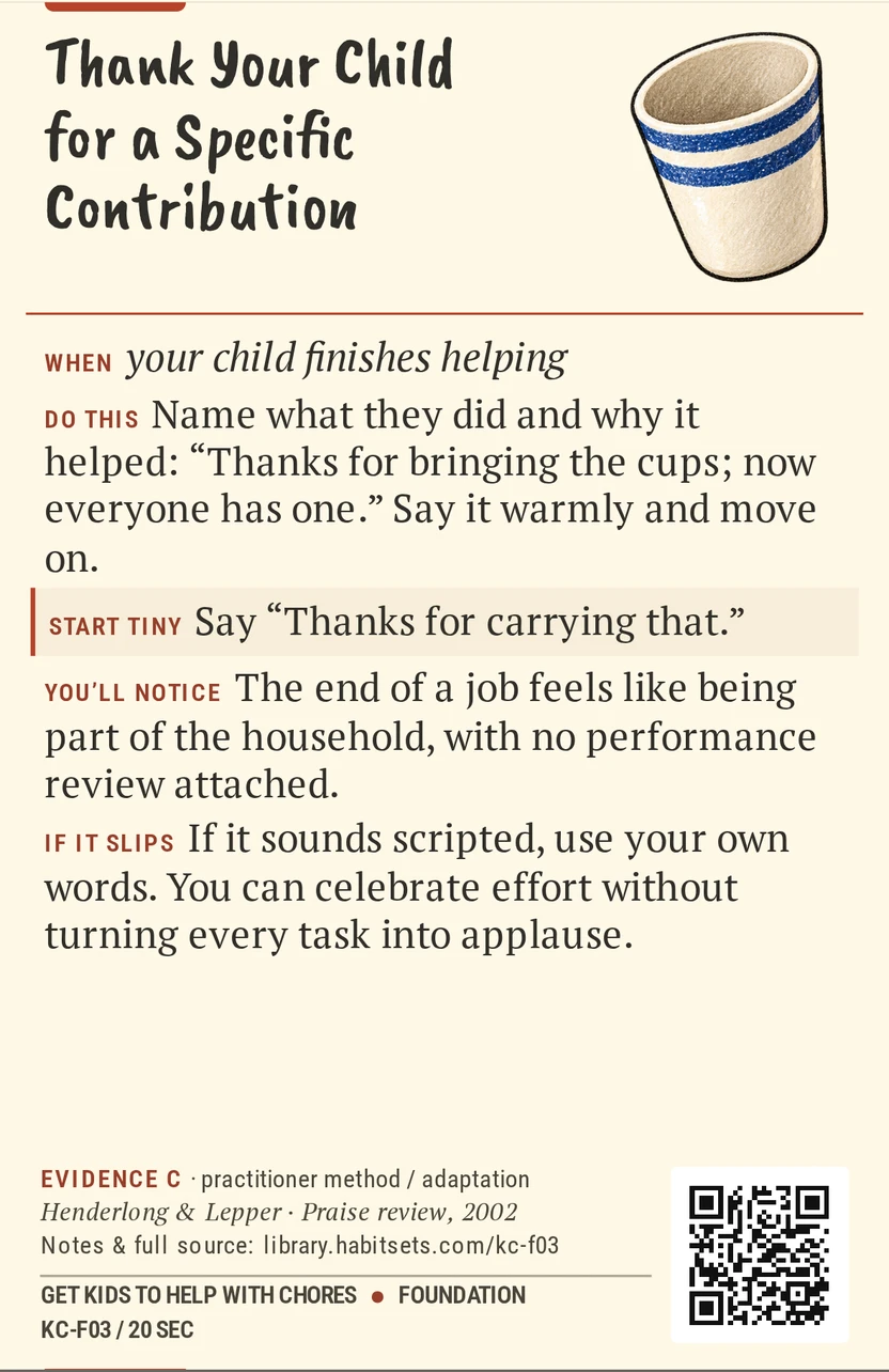Back of card KC-F03: Thank Your Child for a Specific Contribution. When: your child finishes helping Do this: Name what they did and why it helped: “Thanks for bringing the cups; now everyone has one.” Say it warmly and move on. Start tiny: Say “Thanks for carrying that.”