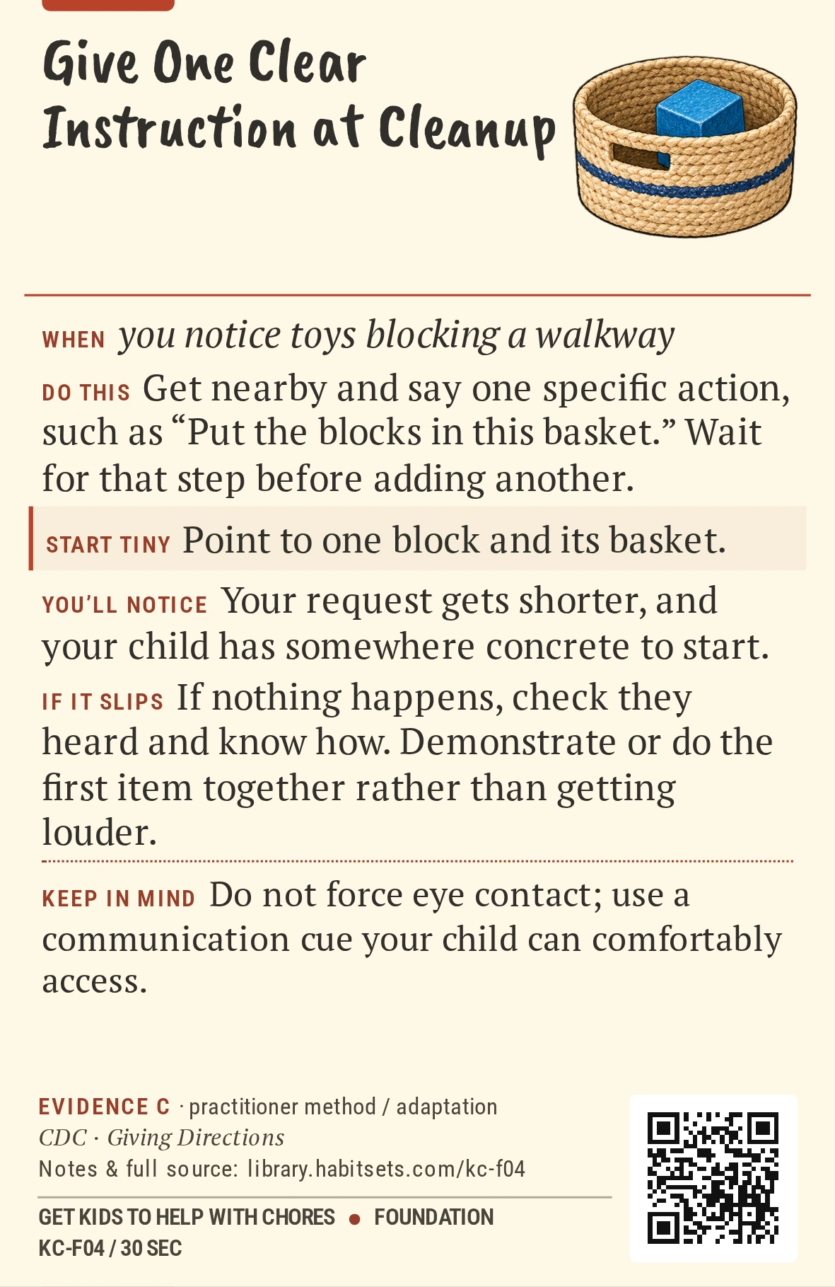 Back of card KC-F04: Give One Clear Instruction at Cleanup. When: you notice toys blocking a walkway Do this: Get nearby and say one specific action, such as “Put the blocks in this basket.” Wait for that step before adding another. Start tiny: Point to one block and its basket. Keep in mind: Do not force eye contact; use a communication cue your child can comfortably access.