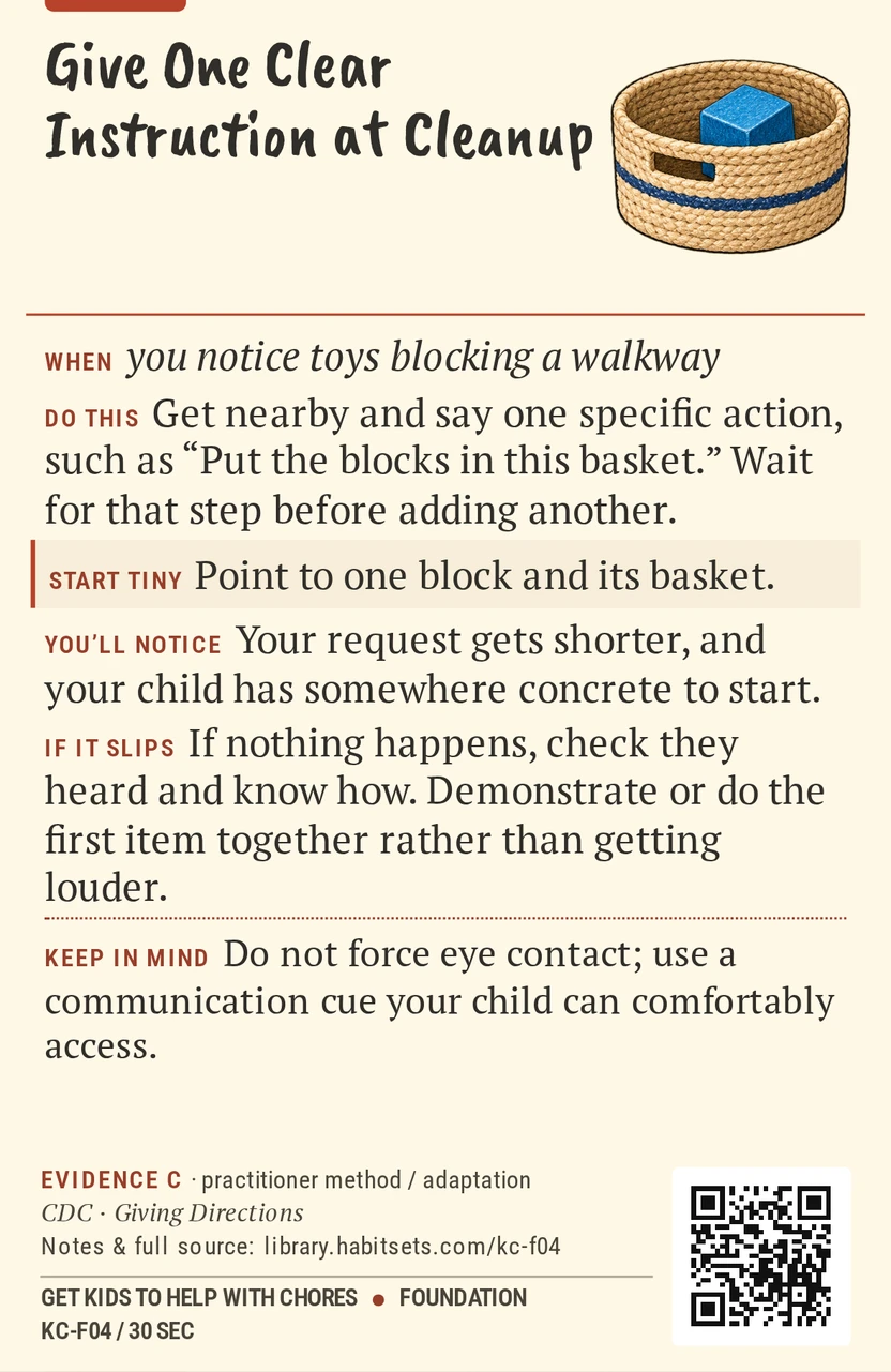 Back of card KC-F04: Give One Clear Instruction at Cleanup. When: you notice toys blocking a walkway Do this: Get nearby and say one specific action, such as “Put the blocks in this basket.” Wait for that step before adding another. Start tiny: Point to one block and its basket. Keep in mind: Do not force eye contact; use a communication cue your child can comfortably access.