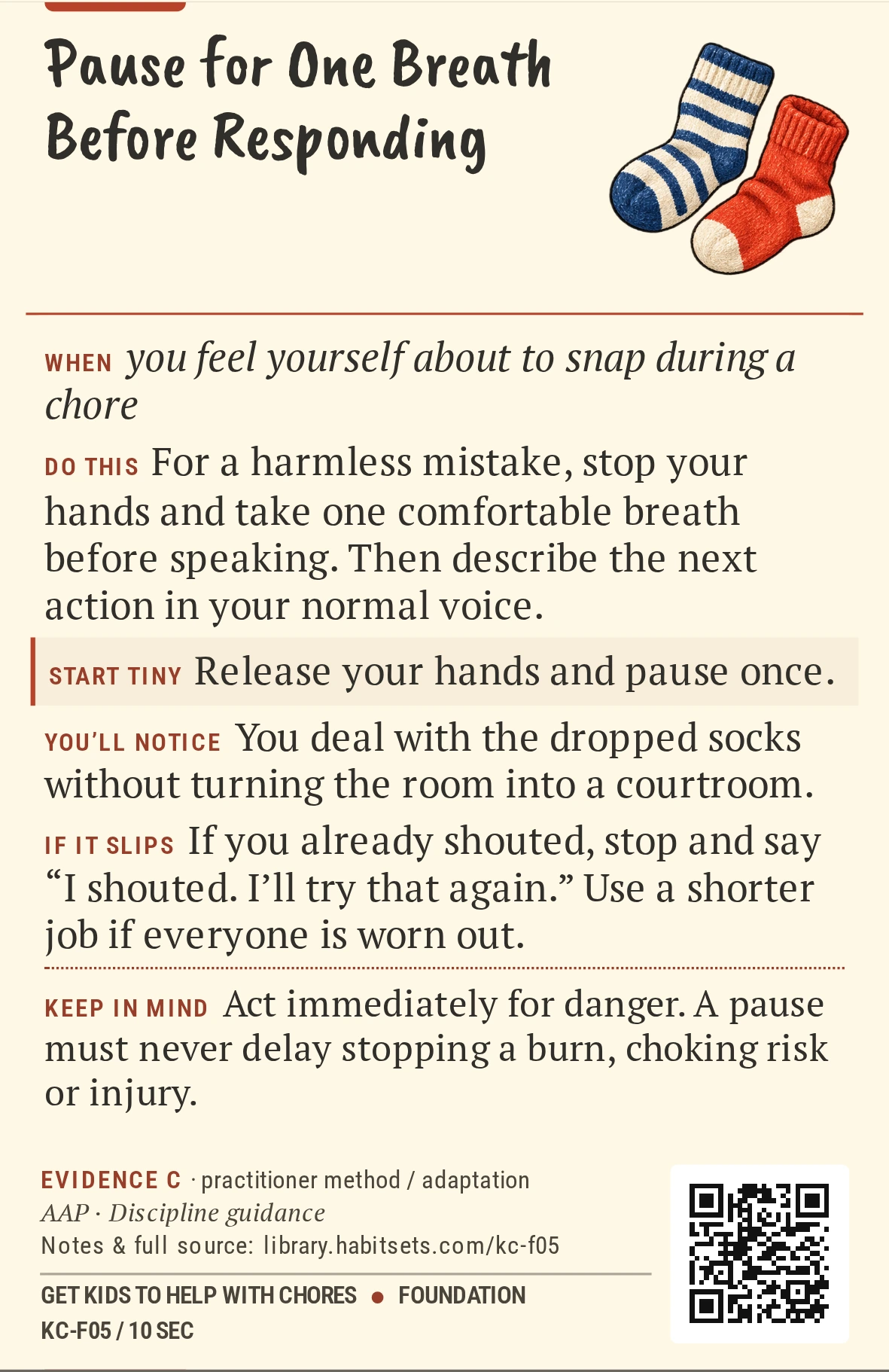 Back of card KC-F05: Pause for One Breath Before Responding. When: you feel yourself about to snap during a chore Do this: For a harmless mistake, stop your hands and take one comfortable breath before speaking. Then describe the next action in your normal voice. Start tiny: Release your hands and pause once. Keep in mind: Act immediately for danger. A pause must never delay stopping a burn, choking risk or injury.