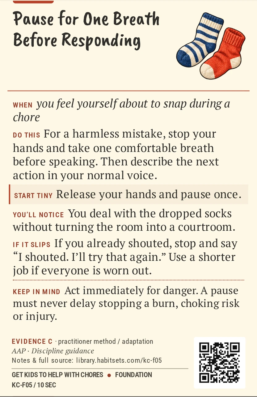 Back of card KC-F05: Pause for One Breath Before Responding. When: you feel yourself about to snap during a chore Do this: For a harmless mistake, stop your hands and take one comfortable breath before speaking. Then describe the next action in your normal voice. Start tiny: Release your hands and pause once. Keep in mind: Act immediately for danger. A pause must never delay stopping a burn, choking risk or injury.
