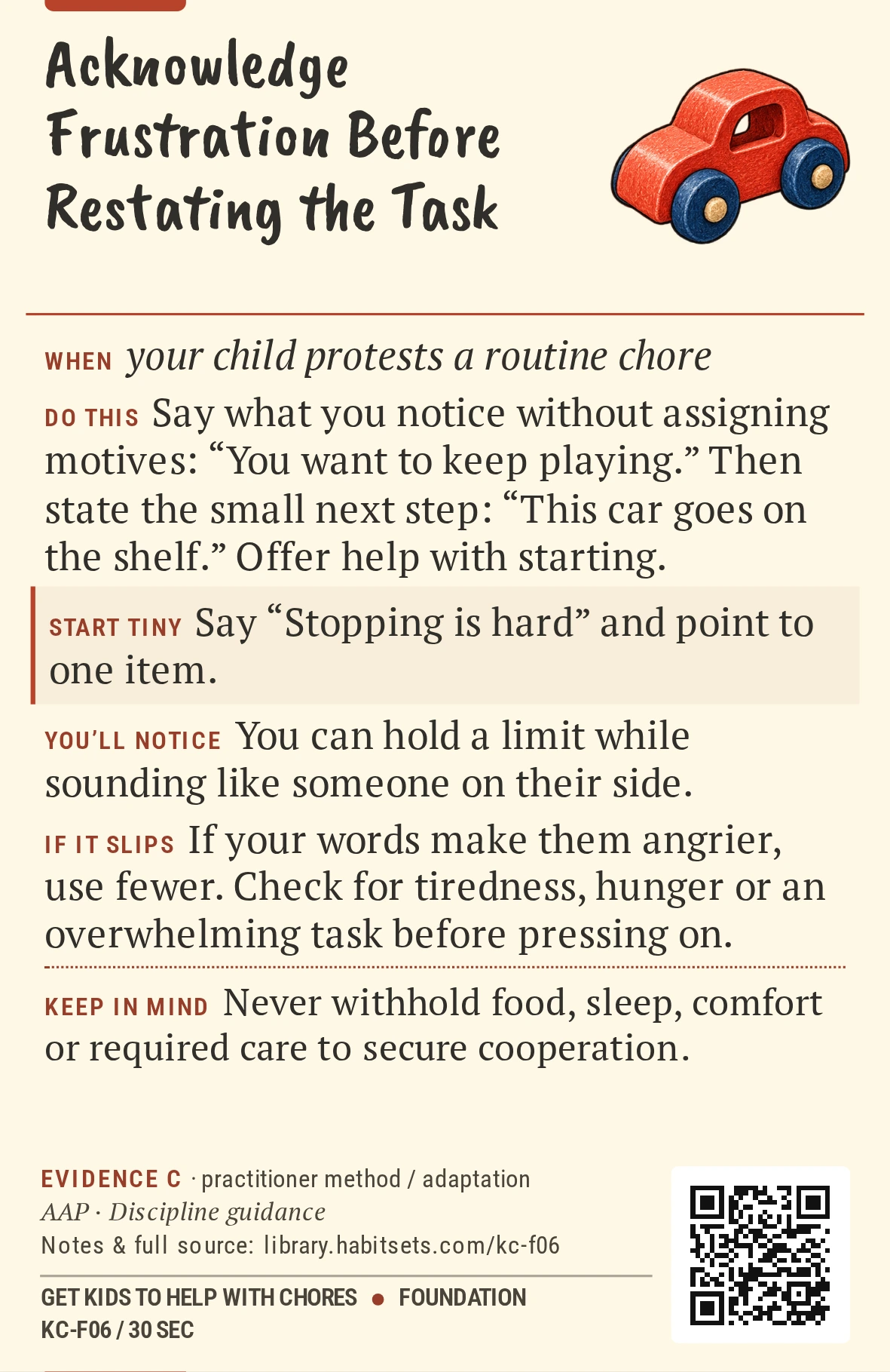 Back of card KC-F06: Acknowledge Frustration Before Restating the Task. When: your child protests a routine chore Do this: Say what you notice without assigning motives: “You want to keep playing.” Then state the small next step: “This car goes on the shelf.” Offer help with starting. Start tiny: Say “Stopping is hard” and point to one item. Keep in mind: Never withhold food, sleep, comfort or required care to secure cooperation.