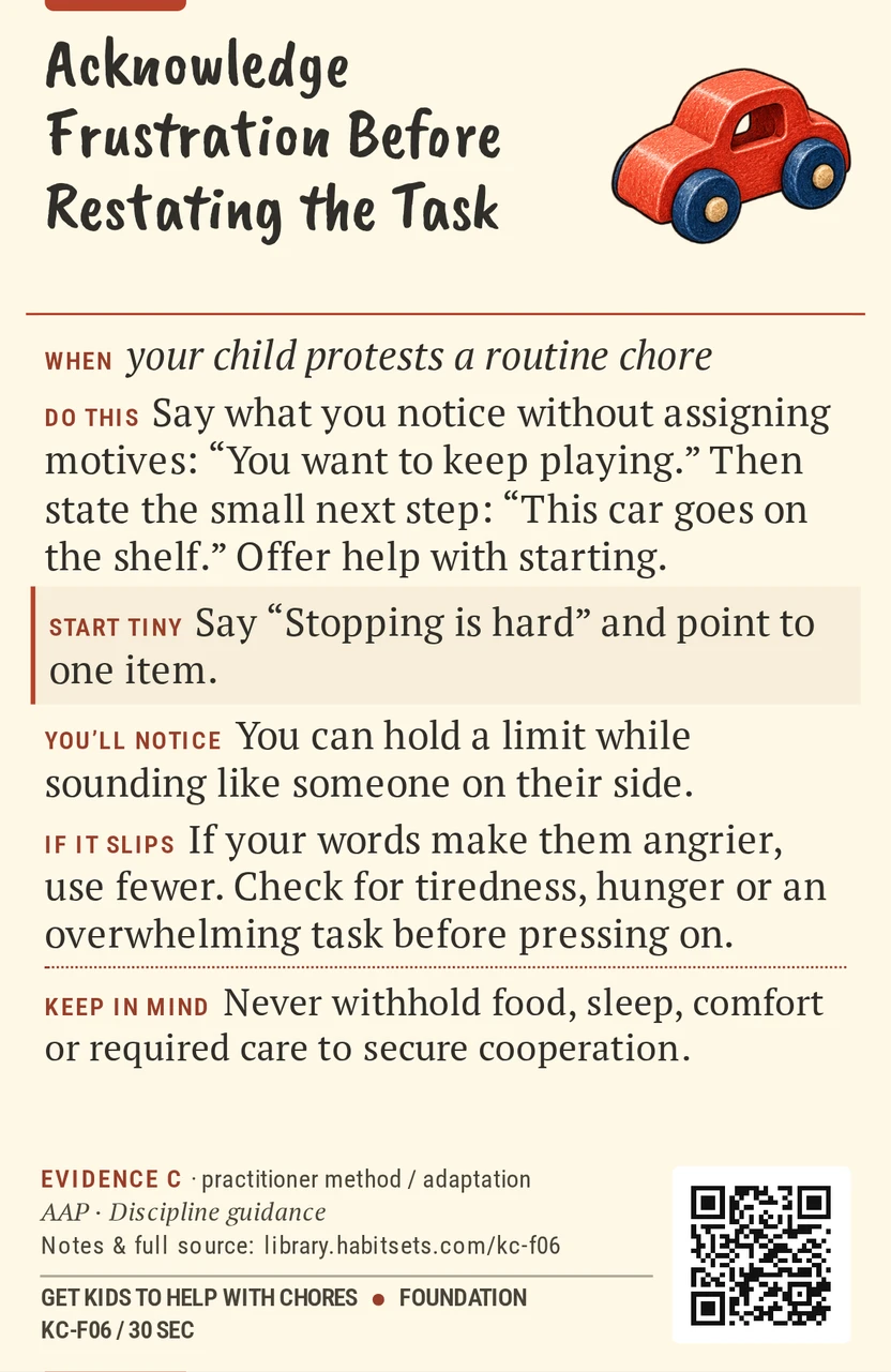 Back of card KC-F06: Acknowledge Frustration Before Restating the Task. When: your child protests a routine chore Do this: Say what you notice without assigning motives: “You want to keep playing.” Then state the small next step: “This car goes on the shelf.” Offer help with starting. Start tiny: Say “Stopping is hard” and point to one item. Keep in mind: Never withhold food, sleep, comfort or required care to secure cooperation.