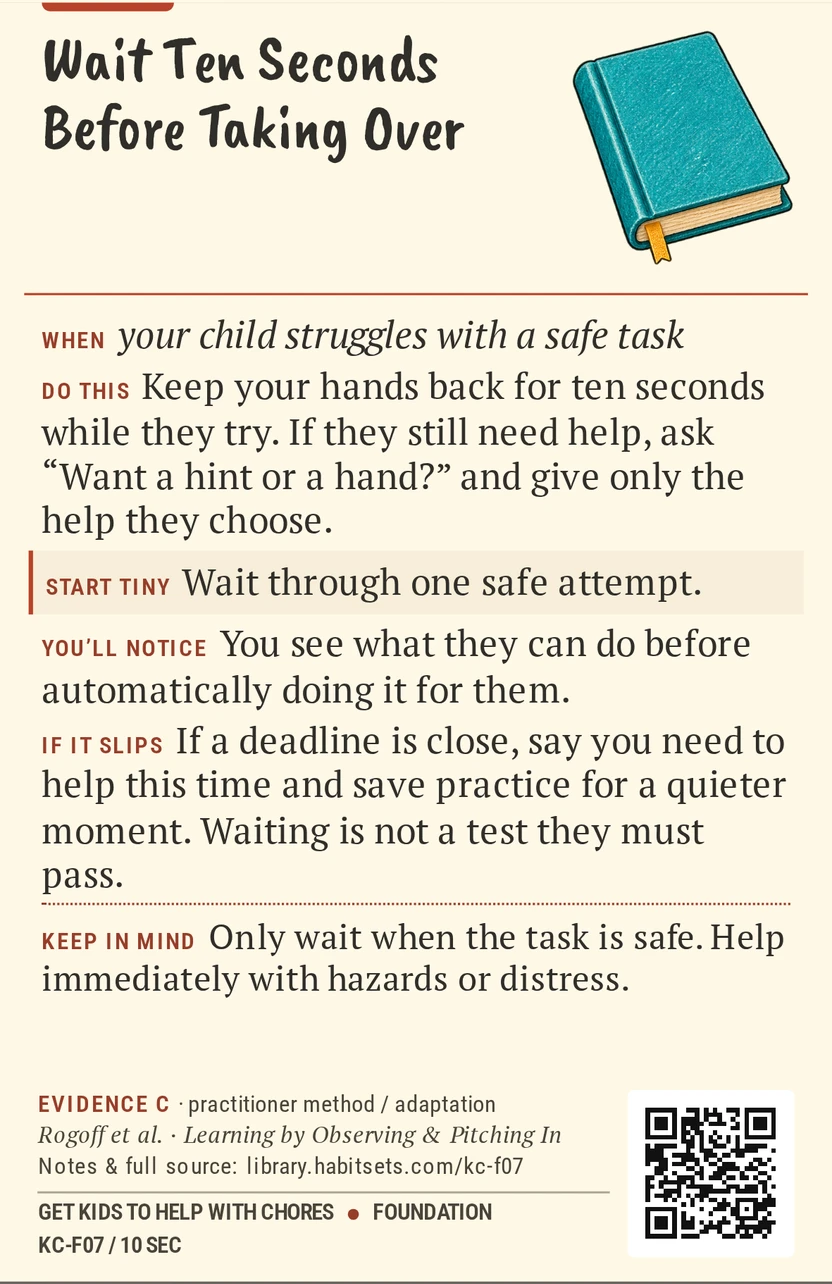Back of card KC-F07: Wait Ten Seconds Before Taking Over. When: your child struggles with a safe task Do this: Keep your hands back for ten seconds while they try. If they still need help, ask “Want a hint or a hand?” and give only the help they choose. Start tiny: Wait through one safe attempt. Keep in mind: Only wait when the task is safe. Help immediately with hazards or distress.