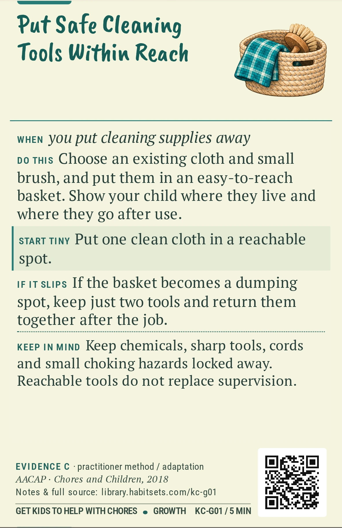 Back of card KC-G01: Put Safe Cleaning Tools Within Reach. When: you put cleaning supplies away Do this: Choose an existing cloth and small brush, and put them in an easy-to-reach basket. Show your child where they live and where they go after use. Start tiny: Put one clean cloth in a reachable spot. Keep in mind: Keep chemicals, sharp tools, cords and small choking hazards locked away. Reachable tools do not replace supervision.