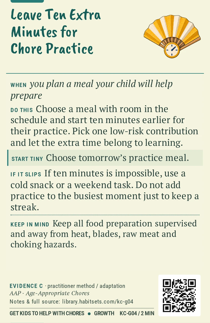 Back of card KC-G04: Leave Ten Extra Minutes for Chore Practice. When: you plan a meal your child will help prepare Do this: Choose a meal with room in the schedule and start ten minutes earlier for their practice. Pick one low-risk contribution and let the extra time belong to learning. Start tiny: Choose tomorrow’s practice meal. Keep in mind: Keep all food preparation supervised and away from heat, blades, raw meat and choking hazards.
