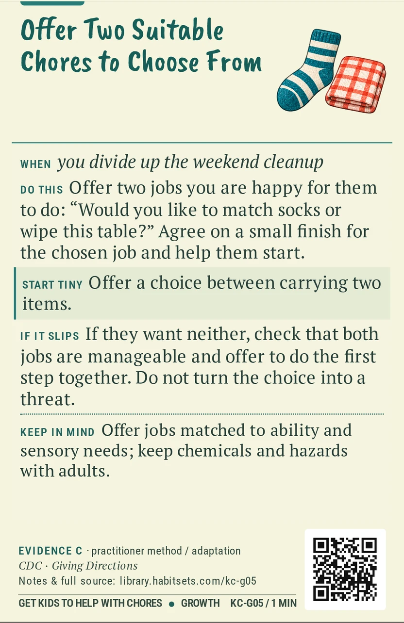 Back of card KC-G05: Offer Two Suitable Chores to Choose From. When: you divide up the weekend cleanup Do this: Offer two jobs you are happy for them to do: “Would you like to match socks or wipe this table?” Agree on a small finish for the chosen job and help them start. Start tiny: Offer a choice between carrying two items. Keep in mind: Offer jobs matched to ability and sensory needs; keep chemicals and hazards with adults.