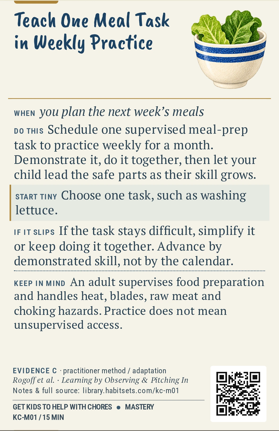 Back of card KC-M01: Teach One Meal Task in Weekly Practice. When: you plan the next week’s meals Do this: Schedule one supervised meal-prep task to practice weekly for a month. Demonstrate it, do it together, then let your child lead the safe parts as their skill grows. Start tiny: Choose one task, such as washing lettuce. Keep in mind: An adult supervises food preparation and handles heat, blades, raw meat and choking hazards. Practice does not mean unsupervised access.