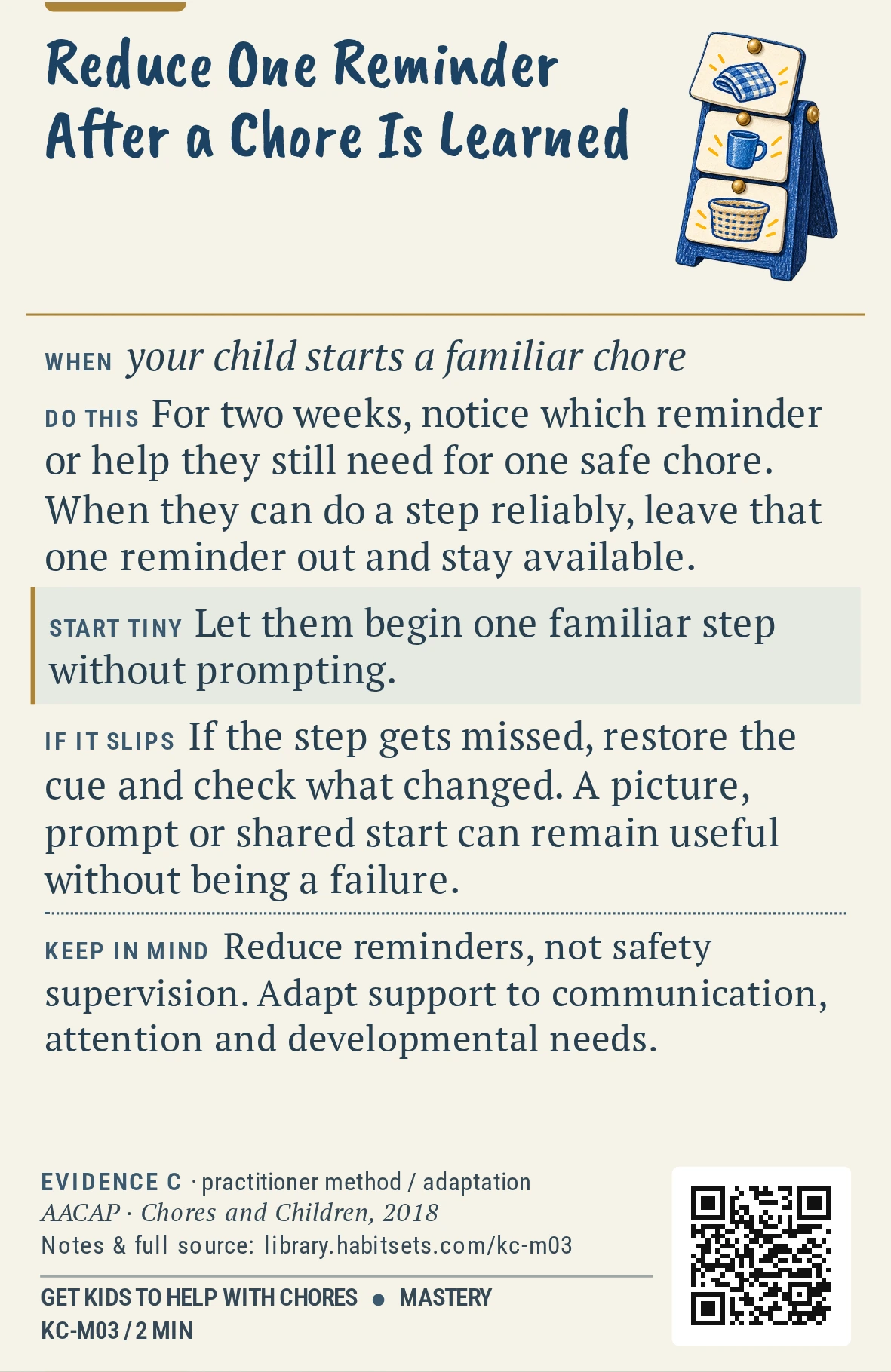 Back of card KC-M03: Reduce One Reminder After a Chore Is Learned. When: your child starts a familiar chore Do this: For two weeks, notice which reminder or help they still need for one safe chore. When they can do a step reliably, leave that one reminder out and stay available. Start tiny: Let them begin one familiar step without prompting. Keep in mind: Reduce reminders, not safety supervision. Adapt support to communication, attention and developmental needs.