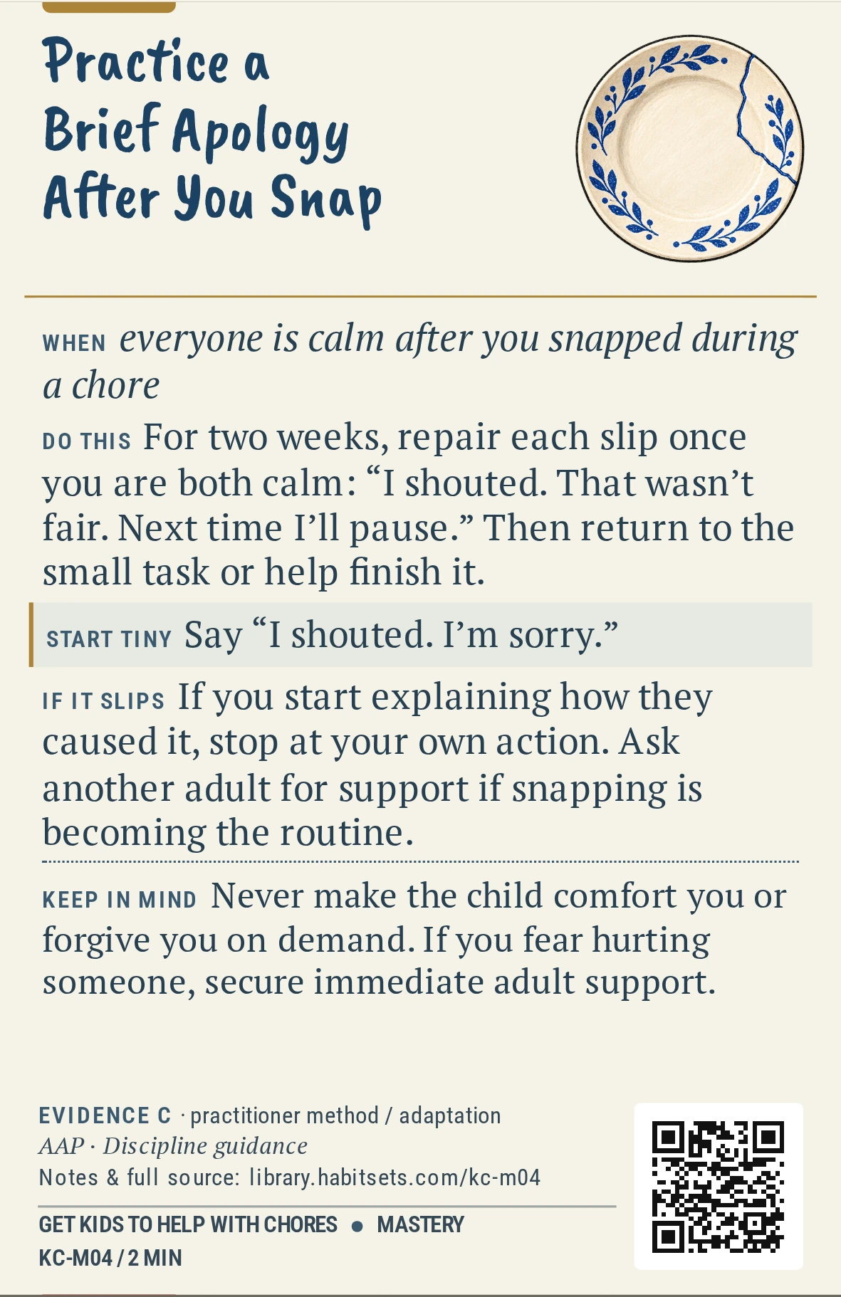 Back of card KC-M04: Practice a Brief Apology After You Snap. When: everyone is calm after you snapped during a chore Do this: For two weeks, repair each slip once you are both calm: “I shouted. That wasn’t fair. Next time I’ll pause.” Then return to the small task or help finish it. Start tiny: Say “I shouted. I’m sorry.” Keep in mind: Never make the child comfort you or forgive you on demand. If you fear hurting someone, secure immediate adult support.