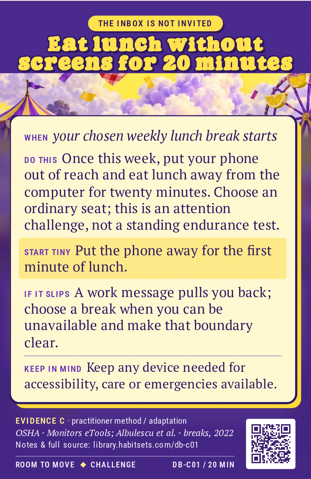 Back of card DB-C01: Eat lunch without screens for 20 minutes. When: your chosen weekly lunch break starts Do this: Once this week, put your phone out of reach and eat lunch away from the computer for twenty minutes. Choose an ordinary seat; this is an attention challenge, not a standing endurance test. Start tiny: Put the phone away for the first minute of lunch. Keep in mind: Keep any device needed for accessibility, care or emergencies available.