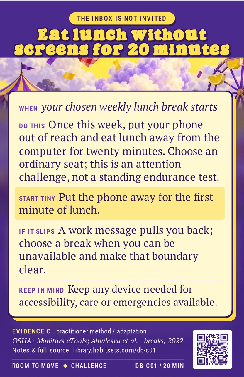 Back of card DB-C01: Eat lunch without screens for 20 minutes. When: your chosen weekly lunch break starts Do this: Once this week, put your phone out of reach and eat lunch away from the computer for twenty minutes. Choose an ordinary seat; this is an attention challenge, not a standing endurance test. Start tiny: Put the phone away for the first minute of lunch. Keep in mind: Keep any device needed for accessibility, care or emergencies available.
