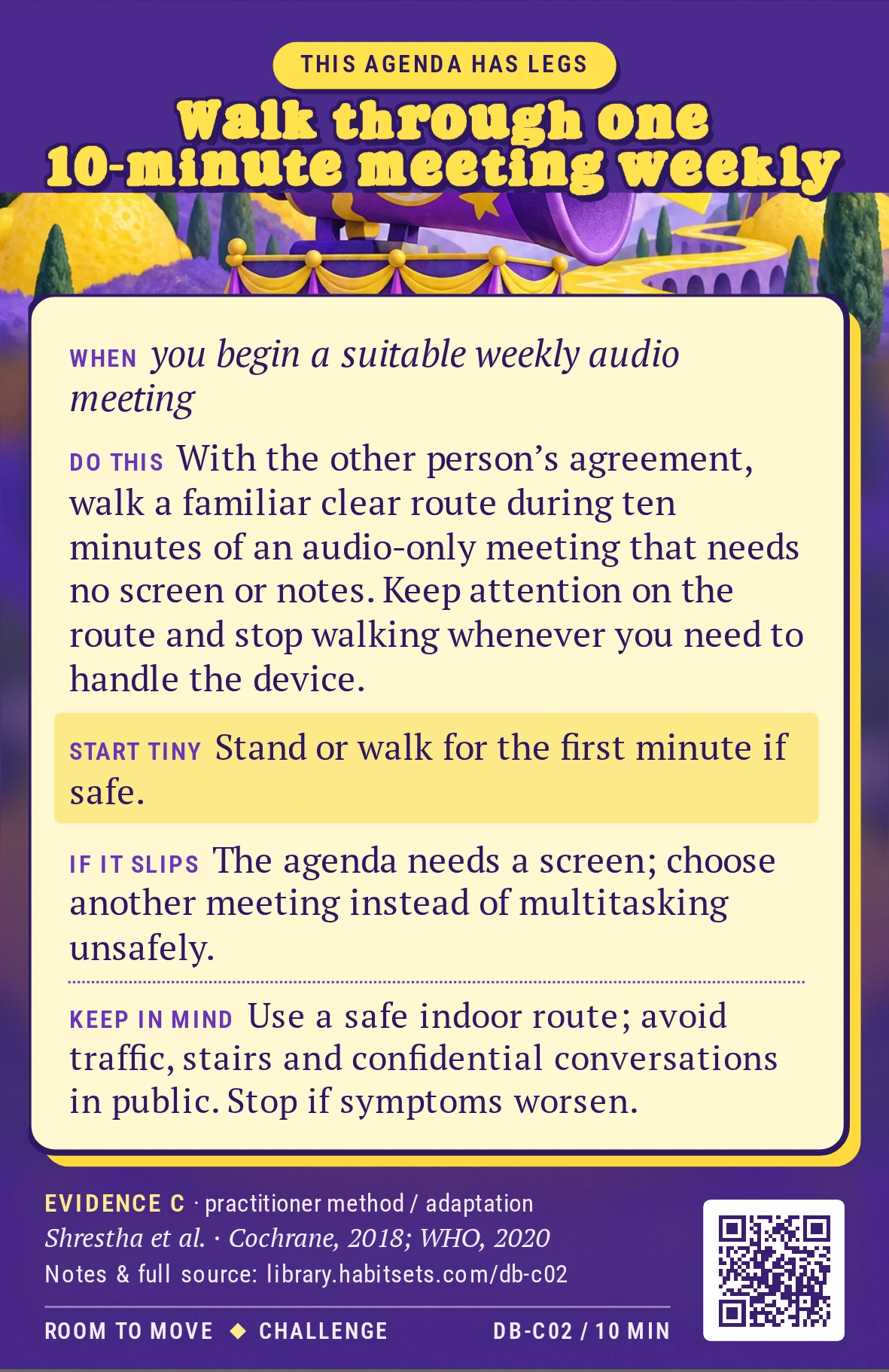 Back of card DB-C02: Walk through one 10-minute meeting weekly. When: you begin a suitable weekly audio meeting Do this: With the other person’s agreement, walk a familiar clear route during ten minutes of an audio-only meeting that needs no screen or notes. Keep attention on the route and stop walking whenever you need to handle the device. Start tiny: Stand or walk for the first minute if safe. Keep in mind: Use a safe indoor route; avoid traffic, stairs and confidential conversations in public. Stop if symptoms worsen.