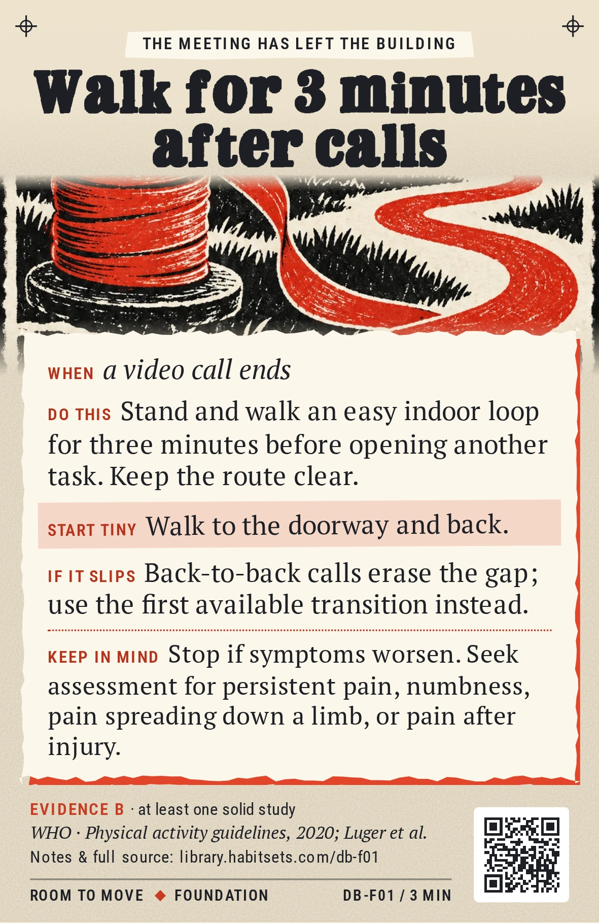 Back of card DB-F01: Walk for 3 minutes after calls. When: a video call ends Do this: Stand and walk an easy indoor loop for three minutes before opening another task. Keep the route clear. Start tiny: Walk to the doorway and back. Keep in mind: Stop if symptoms worsen. Seek assessment for persistent pain, numbness, pain spreading down a limb, or pain after injury.