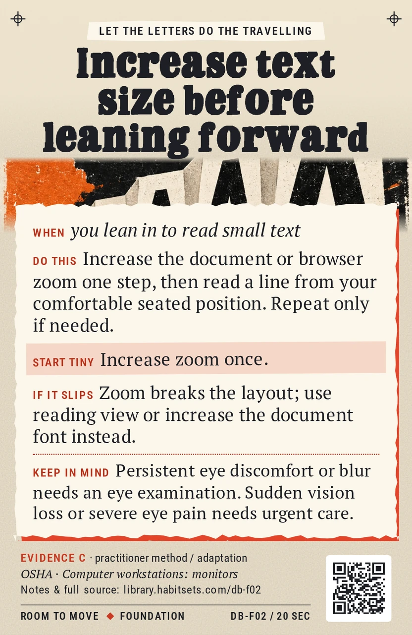 Back of card DB-F02: Increase text size before leaning forward. When: you lean in to read small text Do this: Increase the document or browser zoom one step, then read a line from your comfortable seated position. Repeat only if needed. Start tiny: Increase zoom once. Keep in mind: Persistent eye discomfort or blur needs an eye examination. Sudden vision loss or severe eye pain needs urgent care.