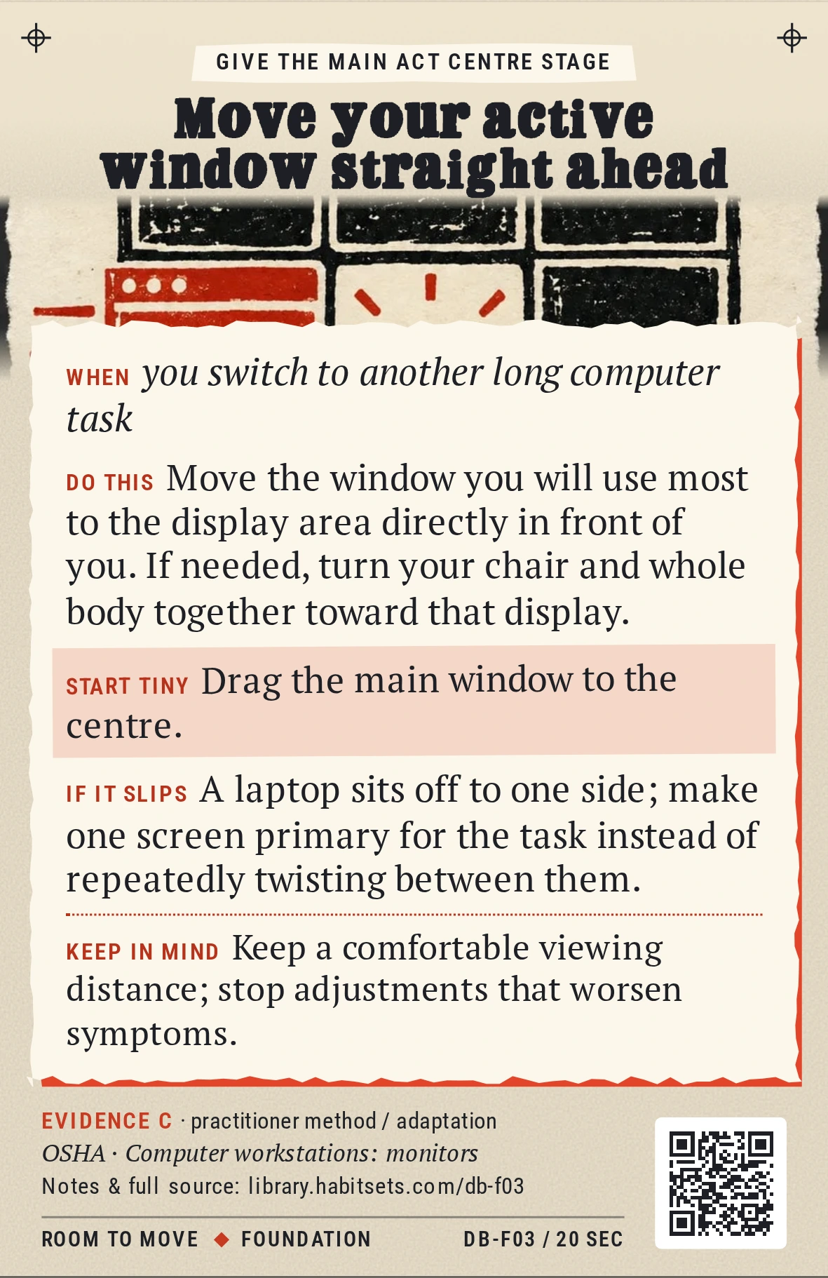 Back of card DB-F03: Move your active window straight ahead. When: you switch to another long computer task Do this: Move the window you will use most to the display area directly in front of you. If needed, turn your chair and whole body together toward that display. Start tiny: Drag the main window to the centre. Keep in mind: Keep a comfortable viewing distance; stop adjustments that worsen symptoms.