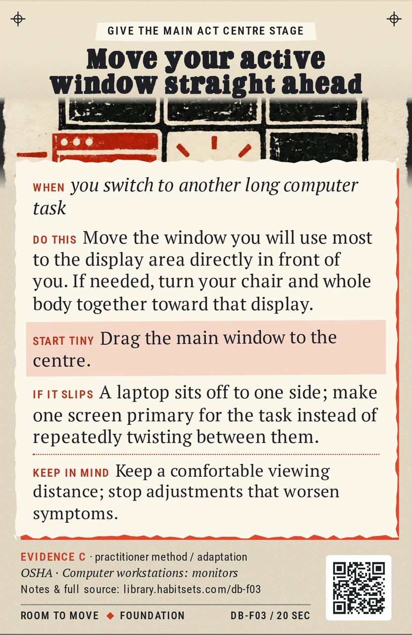 Back of card DB-F03: Move your active window straight ahead. When: you switch to another long computer task Do this: Move the window you will use most to the display area directly in front of you. If needed, turn your chair and whole body together toward that display. Start tiny: Drag the main window to the centre. Keep in mind: Keep a comfortable viewing distance; stop adjustments that worsen symptoms.