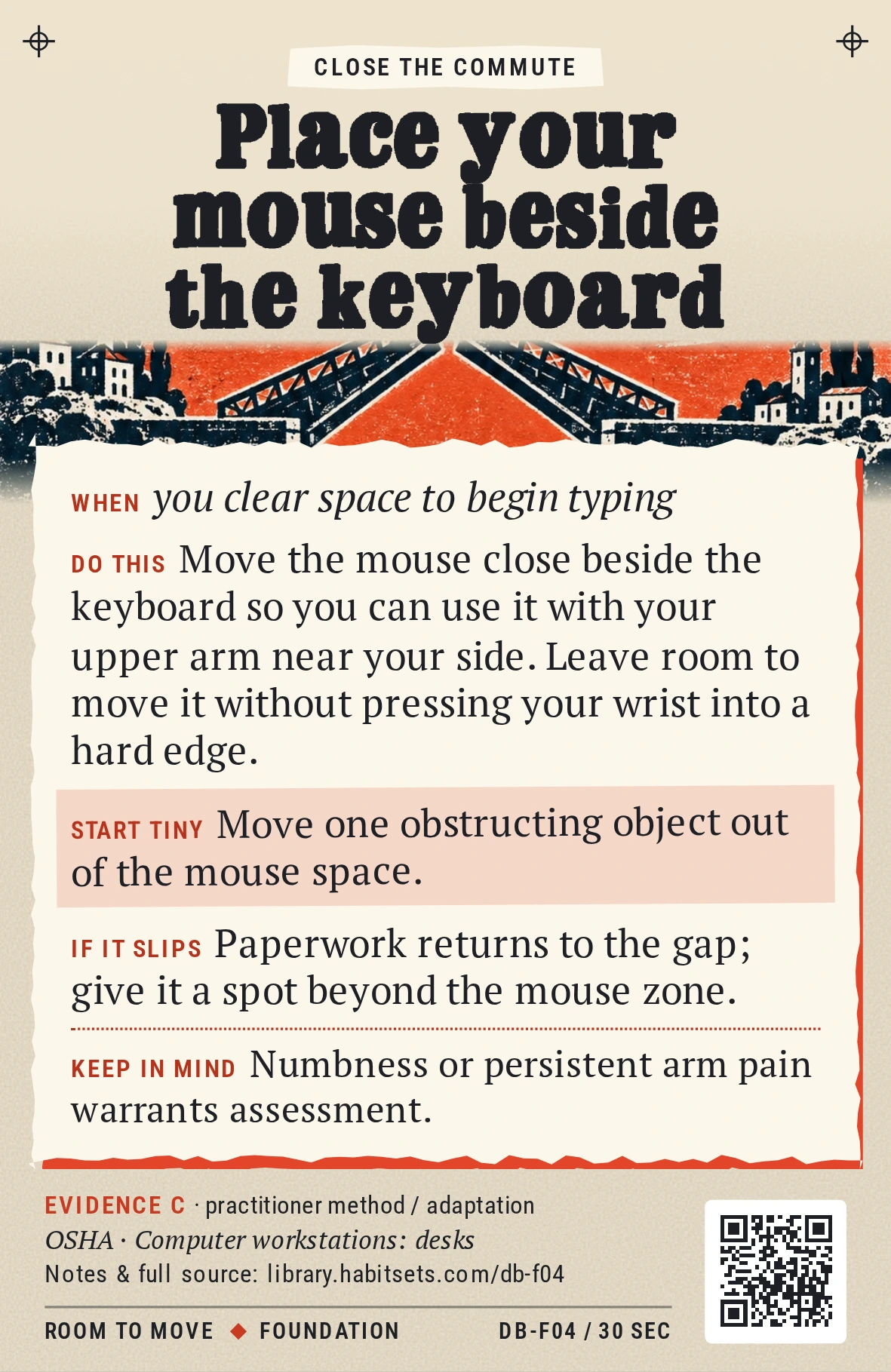 Back of card DB-F04: Place your mouse beside the keyboard. When: you clear space to begin typing Do this: Move the mouse close beside the keyboard so you can use it with your upper arm near your side. Leave room to move it without pressing your wrist into a hard edge. Start tiny: Move one obstructing object out of the mouse space. Keep in mind: Numbness or persistent arm pain warrants assessment.
