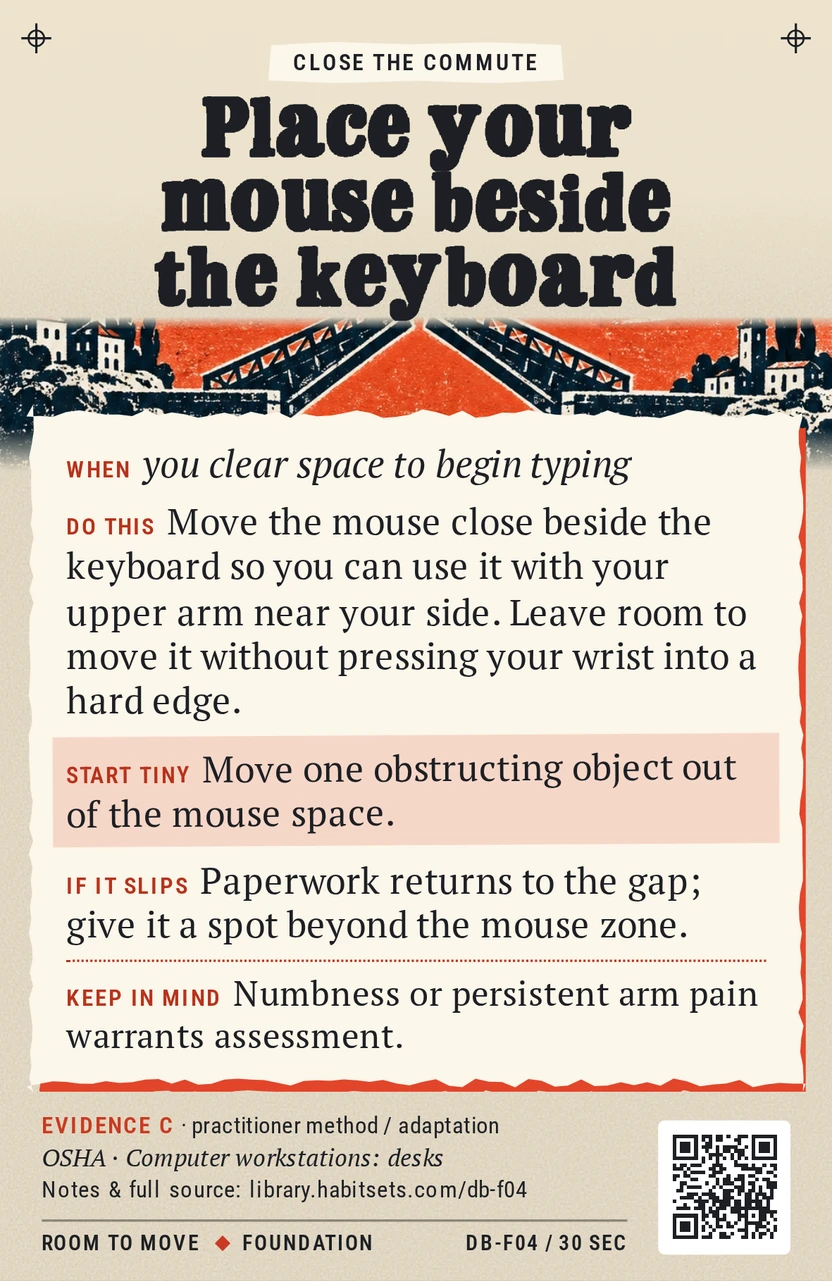 Back of card DB-F04: Place your mouse beside the keyboard. When: you clear space to begin typing Do this: Move the mouse close beside the keyboard so you can use it with your upper arm near your side. Leave room to move it without pressing your wrist into a hard edge. Start tiny: Move one obstructing object out of the mouse space. Keep in mind: Numbness or persistent arm pain warrants assessment.