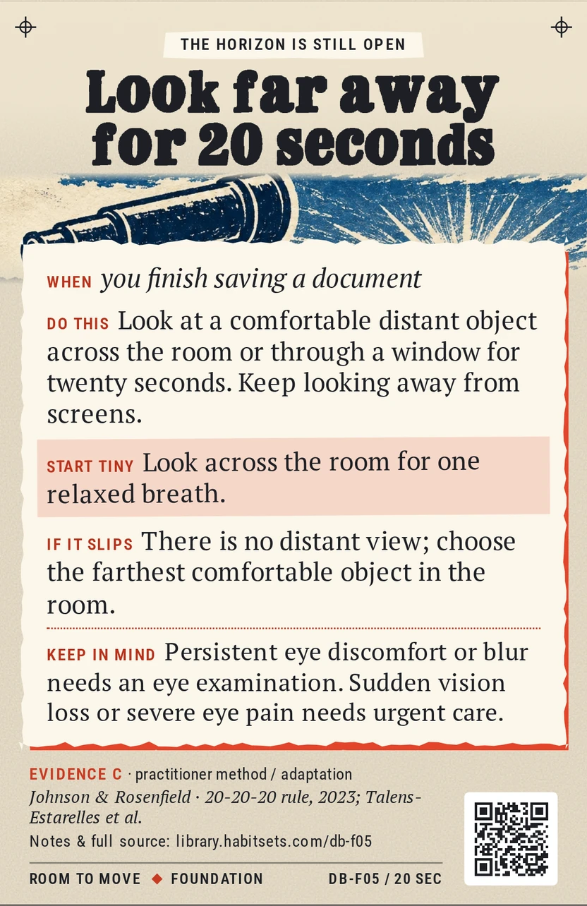 Back of card DB-F05: Look far away for 20 seconds. When: you finish saving a document Do this: Look at a comfortable distant object across the room or through a window for twenty seconds. Keep looking away from screens. Start tiny: Look across the room for one relaxed breath. Keep in mind: Persistent eye discomfort or blur needs an eye examination. Sudden vision loss or severe eye pain needs urgent care.
