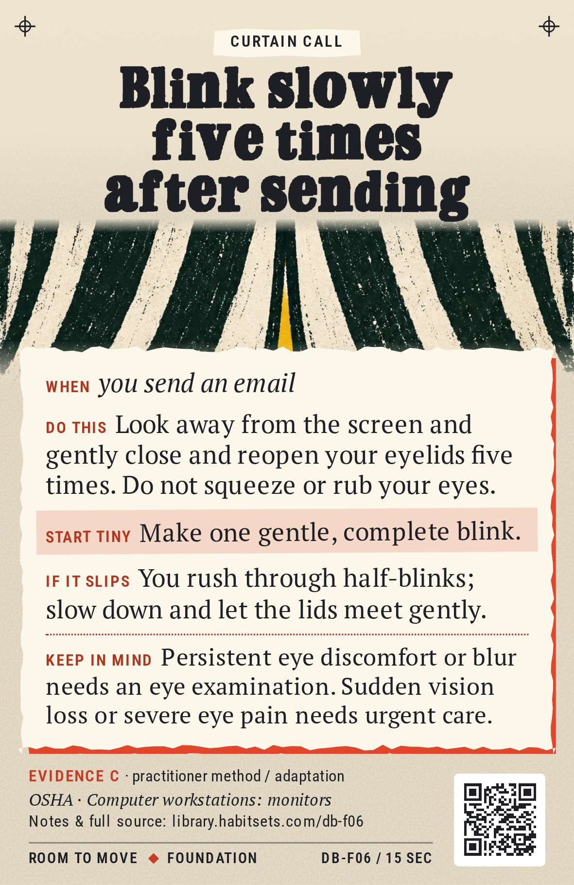 Back of card DB-F06: Blink slowly five times after sending. When: you send an email Do this: Look away from the screen and gently close and reopen your eyelids five times. Do not squeeze or rub your eyes. Start tiny: Make one gentle, complete blink. Keep in mind: Persistent eye discomfort or blur needs an eye examination. Sudden vision loss or severe eye pain needs urgent care.