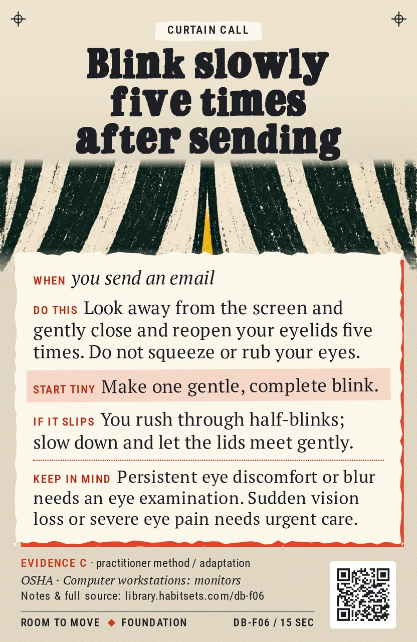 Back of card DB-F06: Blink slowly five times after sending. When: you send an email Do this: Look away from the screen and gently close and reopen your eyelids five times. Do not squeeze or rub your eyes. Start tiny: Make one gentle, complete blink. Keep in mind: Persistent eye discomfort or blur needs an eye examination. Sudden vision loss or severe eye pain needs urgent care.