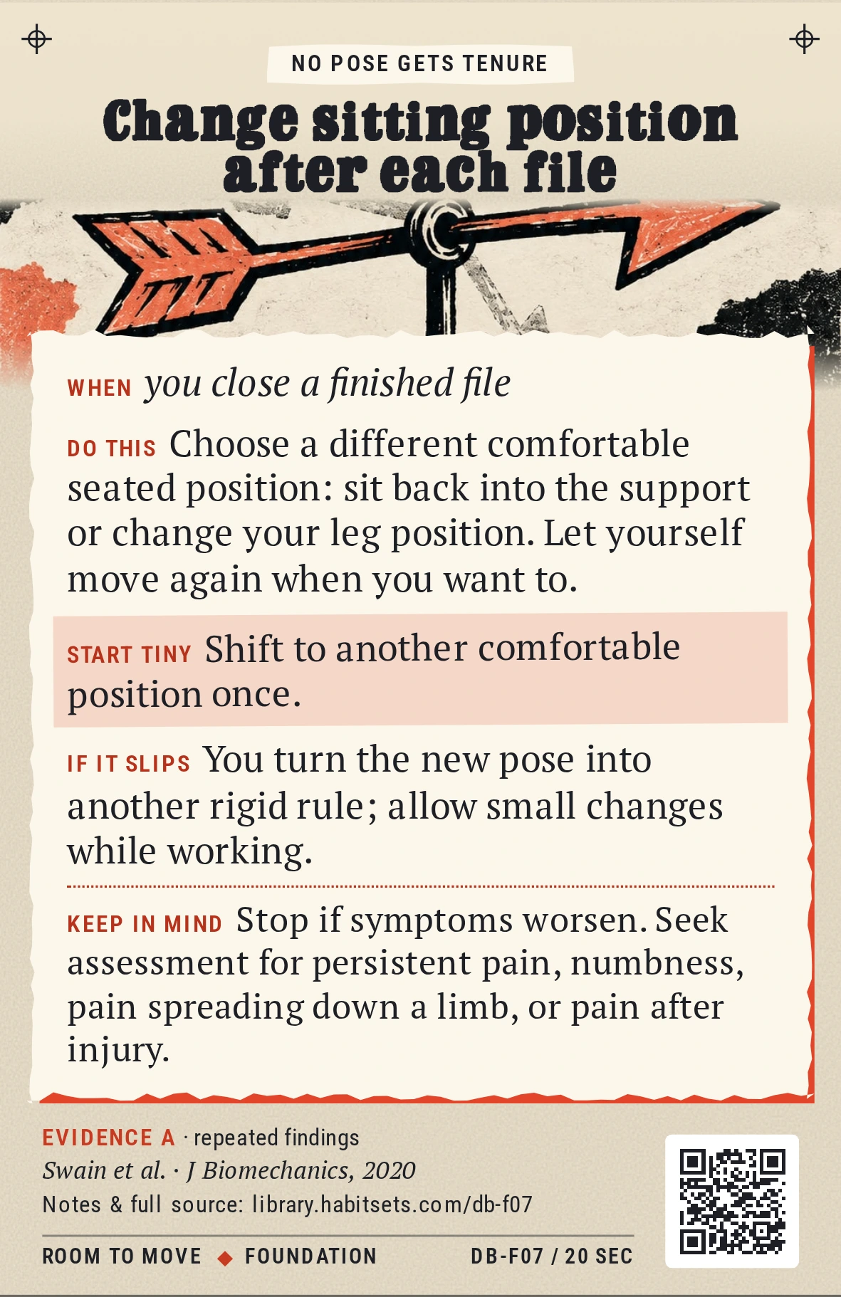 Back of card DB-F07: Change sitting position after each file. When: you close a finished file Do this: Choose a different comfortable seated position: sit back into the support or change your leg position. Let yourself move again when you want to. Start tiny: Shift to another comfortable position once. Keep in mind: Stop if symptoms worsen. Seek assessment for persistent pain, numbness, pain spreading down a limb, or pain after injury.