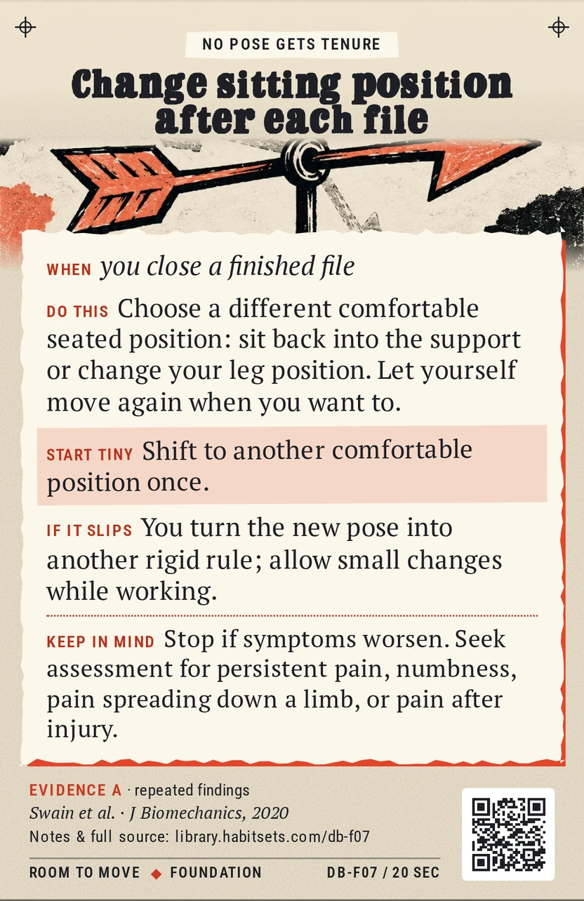 Back of card DB-F07: Change sitting position after each file. When: you close a finished file Do this: Choose a different comfortable seated position: sit back into the support or change your leg position. Let yourself move again when you want to. Start tiny: Shift to another comfortable position once. Keep in mind: Stop if symptoms worsen. Seek assessment for persistent pain, numbness, pain spreading down a limb, or pain after injury.