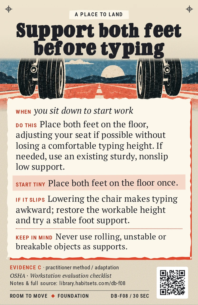 Back of card DB-F08: Support both feet before typing. When: you sit down to start work Do this: Place both feet on the floor, adjusting your seat if possible without losing a comfortable typing height. If needed, use an existing sturdy, nonslip low support. Start tiny: Place both feet on the floor once. Keep in mind: Never use rolling, unstable or breakable objects as supports.