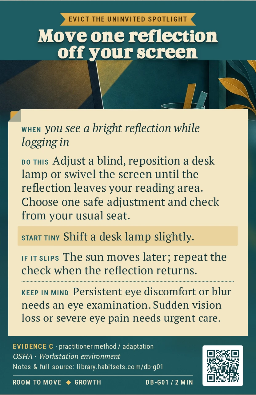 Back of card DB-G01: Move one reflection off your screen. When: you see a bright reflection while logging in Do this: Adjust a blind, reposition a desk lamp or swivel the screen until the reflection leaves your reading area. Choose one safe adjustment and check from your usual seat. Start tiny: Shift a desk lamp slightly. Keep in mind: Persistent eye discomfort or blur needs an eye examination. Sudden vision loss or severe eye pain needs urgent care.