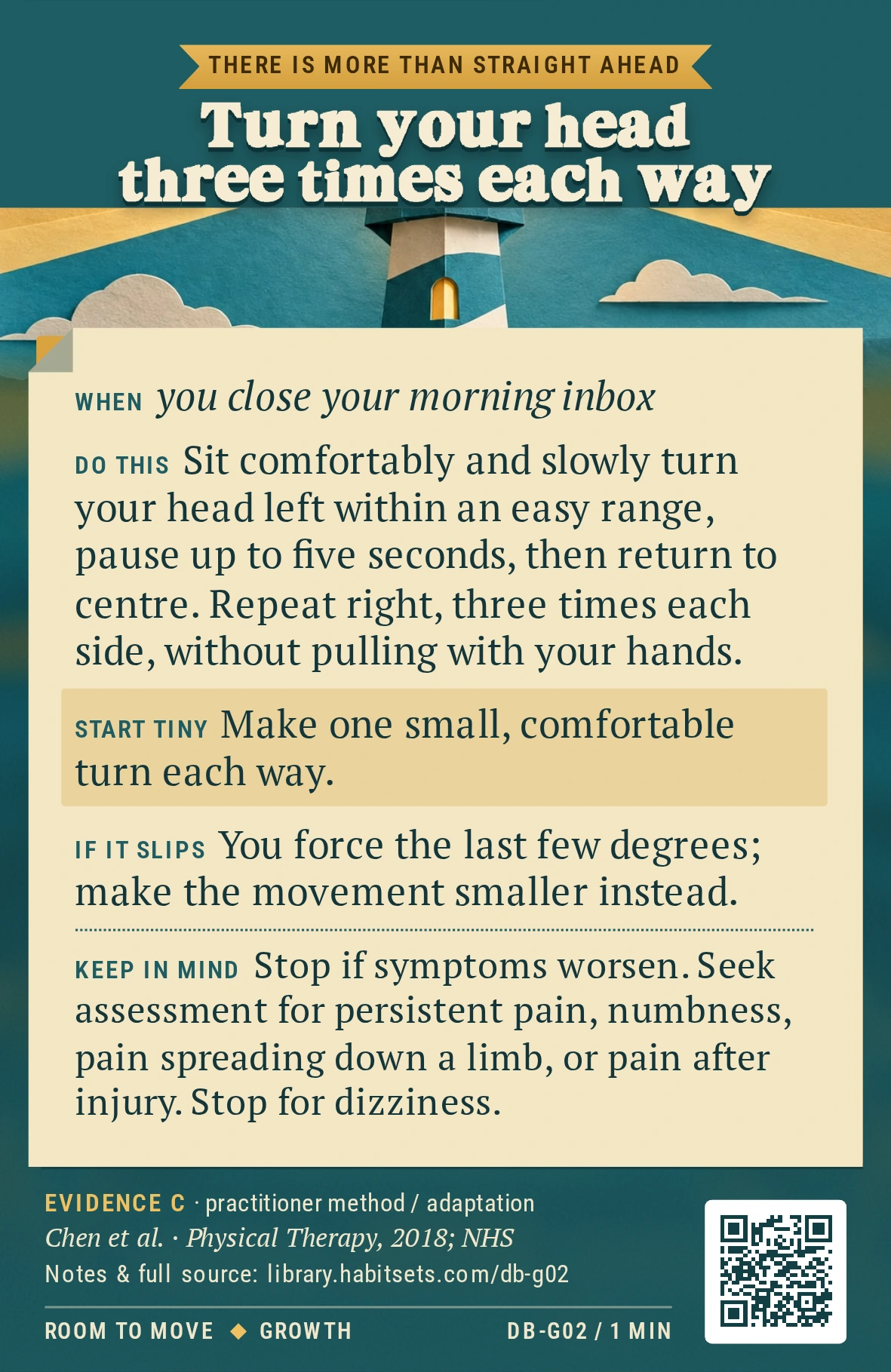 Back of card DB-G02: Turn your head three times each way. When: you close your morning inbox Do this: Sit comfortably and slowly turn your head left within an easy range, pause up to five seconds, then return to centre. Repeat right, three times each side, without pulling with your hands. Start tiny: Make one small, comfortable turn each way. Keep in mind: Stop if symptoms worsen. Seek assessment for persistent pain, numbness, pain spreading down a limb, or pain after injury. Stop for dizziness.