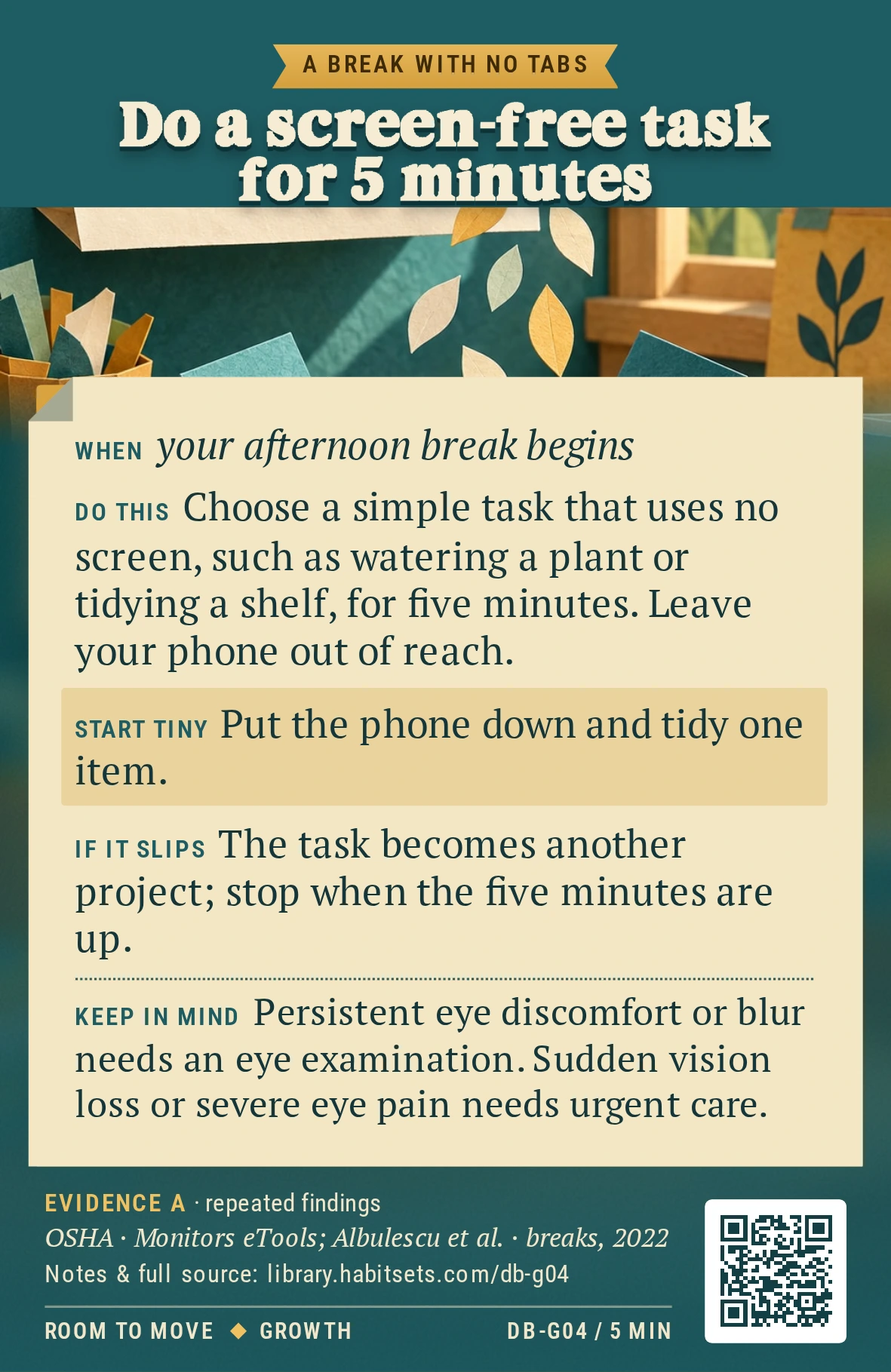 Back of card DB-G04: Do a screen-free task for 5 minutes. When: your afternoon break begins Do this: Choose a simple task that uses no screen, such as watering a plant or tidying a shelf, for five minutes. Leave your phone out of reach. Start tiny: Put the phone down and tidy one item. Keep in mind: Persistent eye discomfort or blur needs an eye examination. Sudden vision loss or severe eye pain needs urgent care.