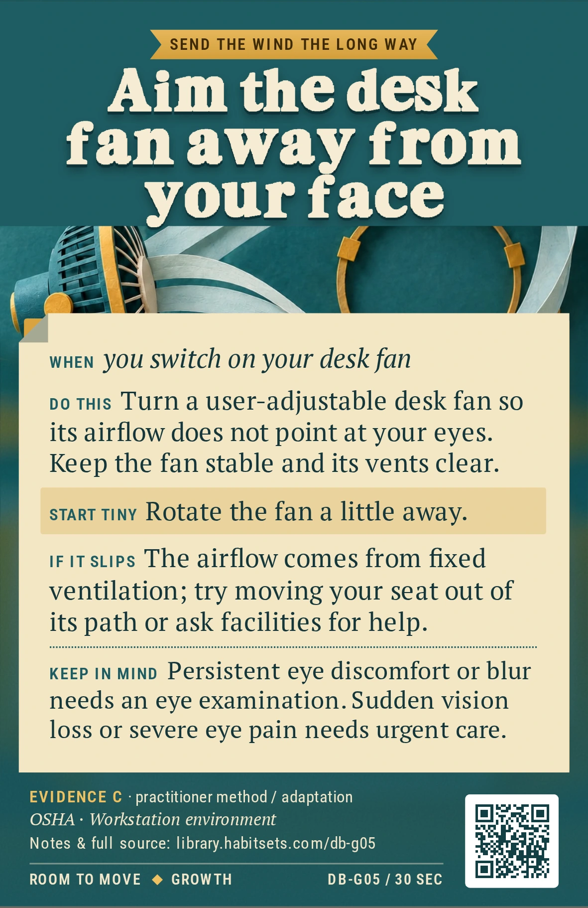 Back of card DB-G05: Aim the desk fan away from your face. When: you switch on your desk fan Do this: Turn a user-adjustable desk fan so its airflow does not point at your eyes. Keep the fan stable and its vents clear. Start tiny: Rotate the fan a little away. Keep in mind: Persistent eye discomfort or blur needs an eye examination. Sudden vision loss or severe eye pain needs urgent care.