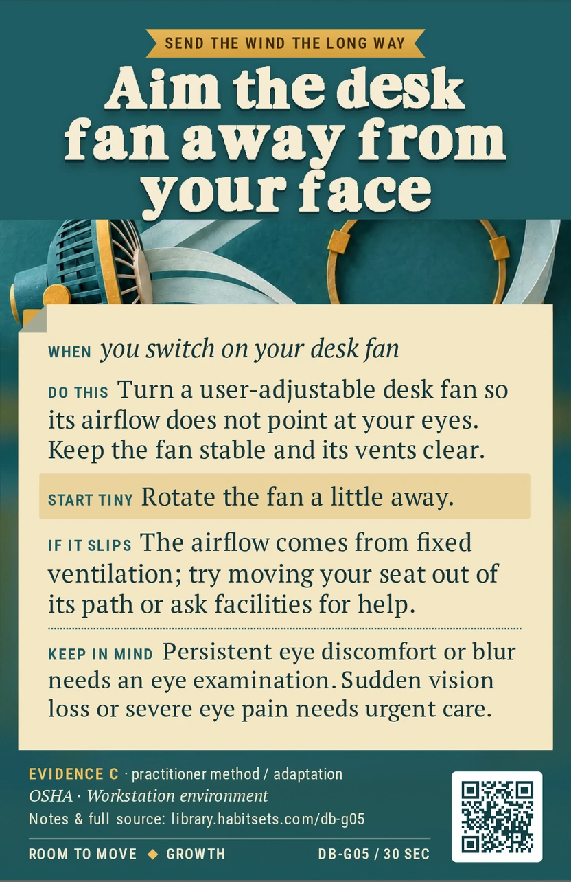 Back of card DB-G05: Aim the desk fan away from your face. When: you switch on your desk fan Do this: Turn a user-adjustable desk fan so its airflow does not point at your eyes. Keep the fan stable and its vents clear. Start tiny: Rotate the fan a little away. Keep in mind: Persistent eye discomfort or blur needs an eye examination. Sudden vision loss or severe eye pain needs urgent care.