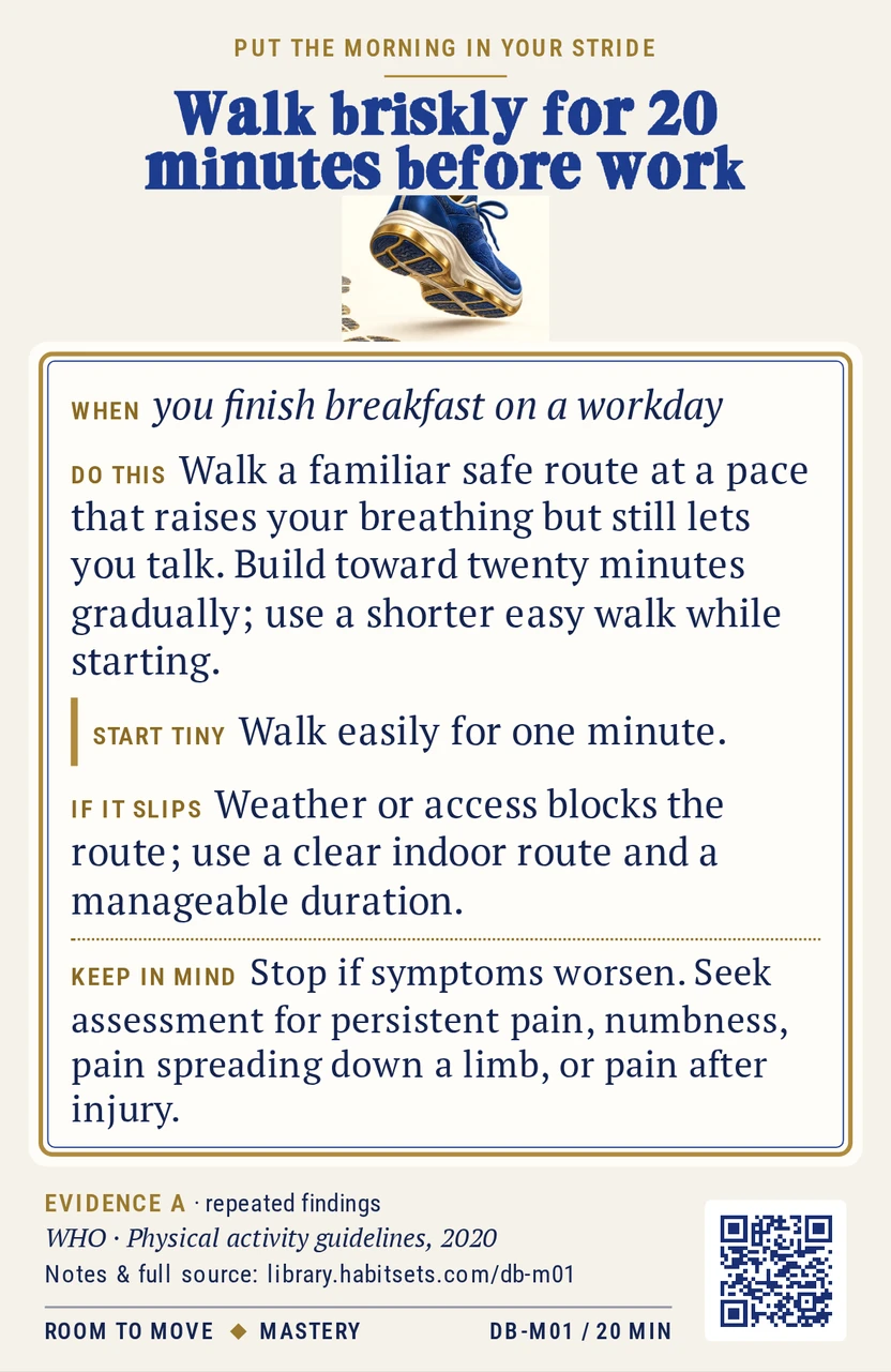 Back of card DB-M01: Walk briskly for 20 minutes before work. When: you finish breakfast on a workday Do this: Walk a familiar safe route at a pace that raises your breathing but still lets you talk. Build toward twenty minutes gradually; use a shorter easy walk while starting. Start tiny: Walk easily for one minute. Keep in mind: Stop if symptoms worsen. Seek assessment for persistent pain, numbness, pain spreading down a limb, or pain after injury.