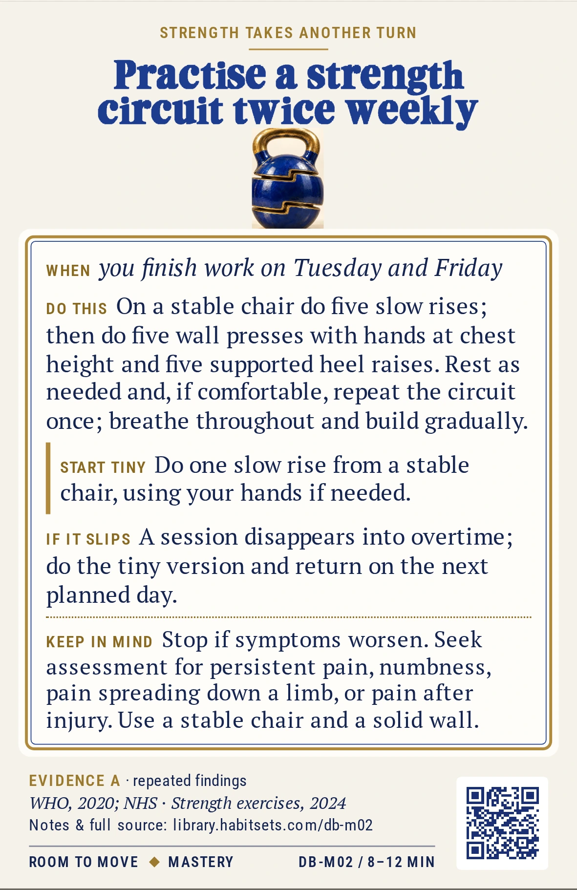 Back of card DB-M02: Practise a strength circuit twice weekly. When: you finish work on Tuesday and Friday Do this: On a stable chair do five slow rises; then do five wall presses with hands at chest height and five supported heel raises. Rest as needed and, if comfortable, repeat the circuit once; breathe throughout and build gradually. Start tiny: Do one slow rise from a stable chair, using your hands if needed. Keep in mind: Stop if symptoms worsen. Seek assessment for persistent pain, numbness, pain spreading down a limb, or pain after injury. Use a stable chair and a solid wall.