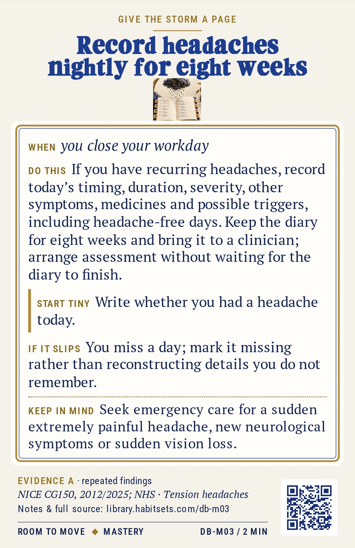 Back of card DB-M03: Record headaches nightly for eight weeks. When: you close your workday Do this: If you have recurring headaches, record today’s timing, duration, severity, other symptoms, medicines and possible triggers, including headache-free days. Keep the diary for eight weeks and bring it to a clinician; arrange assessment without waiting for the diary to finish. Start tiny: Write whether you had a headache today. Keep in mind: Seek emergency care for a sudden extremely painful headache, new neurological symptoms or sudden vision loss.